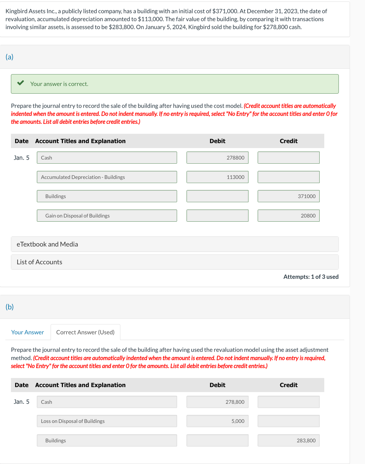 Kingbird Assets Inc., a publicly listed company, has a building with an initial cost of $371,000. At December 31, 2023, the date of
revaluation, accumulated depreciation amounted to $113,000. The fair value of the building, by comparing it with transactions
involving similar assets, is assessed to be $283,800. On January 5, 2024, Kingbird sold the building for $278,800 cash.
(a)
Prepare the journal entry to record the sale of the building after having used the cost model. (Credit account titles are automatically
indented when the amount is entered. Do not indent manually. If no entry is required, select "No Entry" for the account titles and enter o for
the amounts. List all debit entries before credit entries.)
Jan. 5
(b)
Your answer is correct.
Date Account Titles and Explanation
Cash
Accumulated Depreciation - Buildings
Buildings
eTextbook and Media
Your Answer
Jan. 5
Gain on Disposal of Buildings
List of Accounts
Correct Answer (Used)
Date Account Titles and Explanation
Cash
Loss on Disposal of Buildings
Debit
Buildings
278800
Prepare the journal entry to record the sale of the building after having used the revaluation model using the asset adjustment
method. (Credit account titles are automatically indented when the amount is entered. Do not indent manually. If no entry is required,
select "No Entry" for the account titles and enter O for the amounts. List all debit entries before credit entries.)
Debit
113000
278,800
Credit
5,000
371000
20800
Attempts: 1 of 3 used
Credit
283,800