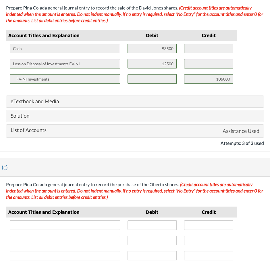 Prepare Pina Colada general journal entry to record the sale of the David Jones shares. (Credit account titles are automatically
indented when the amount is entered. Do not indent manually. If no entry is required, select "No Entry" for the account titles and enter O for
the amounts. List all debit entries before credit entries.)
(c)
Account Titles and Explanation
Cash
Loss on Disposal of Investments FV-NI
FV-NI Investments
eTextbook and Media
Solution
List of Accounts
Debit
Account Titles and Explanation
93500
Debit
12500
Credit
Prepare Pina Colada general journal entry to record the purchase of the Oberto shares. (Credit account titles are automatically
indented when the amount is entered. Do not indent manually. If no entry is required, select "No Entry" for the account titles and enter O for
the amounts. List all debit entries before credit entries.)
106000
Credit
Assistance Used
Attempts: 3 of 3 used