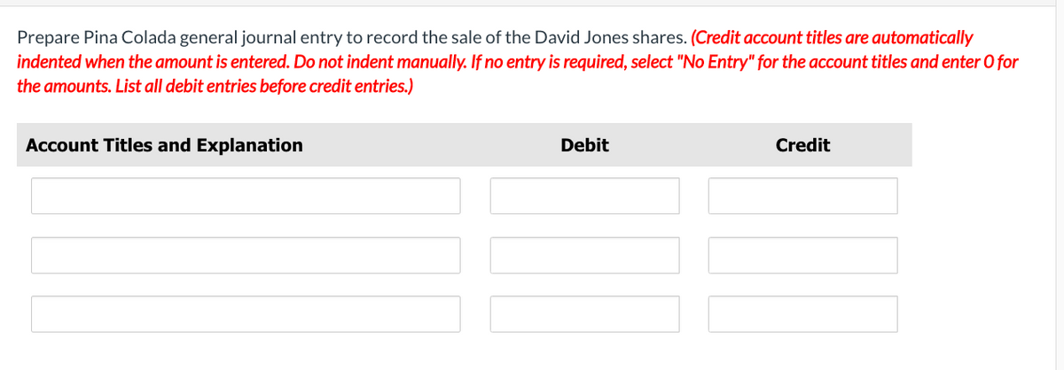 Prepare Pina Colada general journal entry to record the sale of the David Jones shares. (Credit account titles are automatically
indented when the amount is entered. Do not indent manually. If no entry is required, select "No Entry" for the account titles and enter O for
the amounts. List all debit entries before credit entries.)
Account Titles and Explanation
Debit
Credit