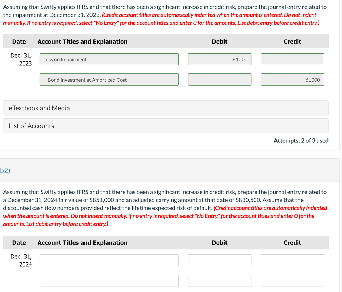 Assuming that Swifty applies IFRS and that there has been a significant increase in credit risk, prepare the journal entry related to
the impairment at December 31, 2023. (Credit account titles are automatically indented when the amount is entered. Do not indent
manually. If no entry is required, select "No Entry" for the account titles and enter O for the amounts. List debit entry before credit entry.)
Date
Dec. 31,
2023
b2)
Account Titles and Explanation
Loss on Impairment
Bond Investment at Amortized Cost
eTextbook and Media
List of Accounts
Debit
Date Account Titles and Explanation
Dec. 31,
2024
61000
Debit
Credit
Assuming that Swifty applies IFRS and that there has been a significant increase in credit risk, prepare the journal entry related to
a December 31, 2024 fair value of $851,000 and an adjusted carrying amount at that date of $830,500. Assume that the
discounted cash flow numbers provided reflect the lifetime expected risk of default. (Credit account titles are automatically indented
when the amount is entered. Do not indent manually. If no entry is required, select "No Entry" for the account titles and enter O for the
amounts. List debit entry before credit entry.)
61000
Attempts: 2 of 3 used
Credit