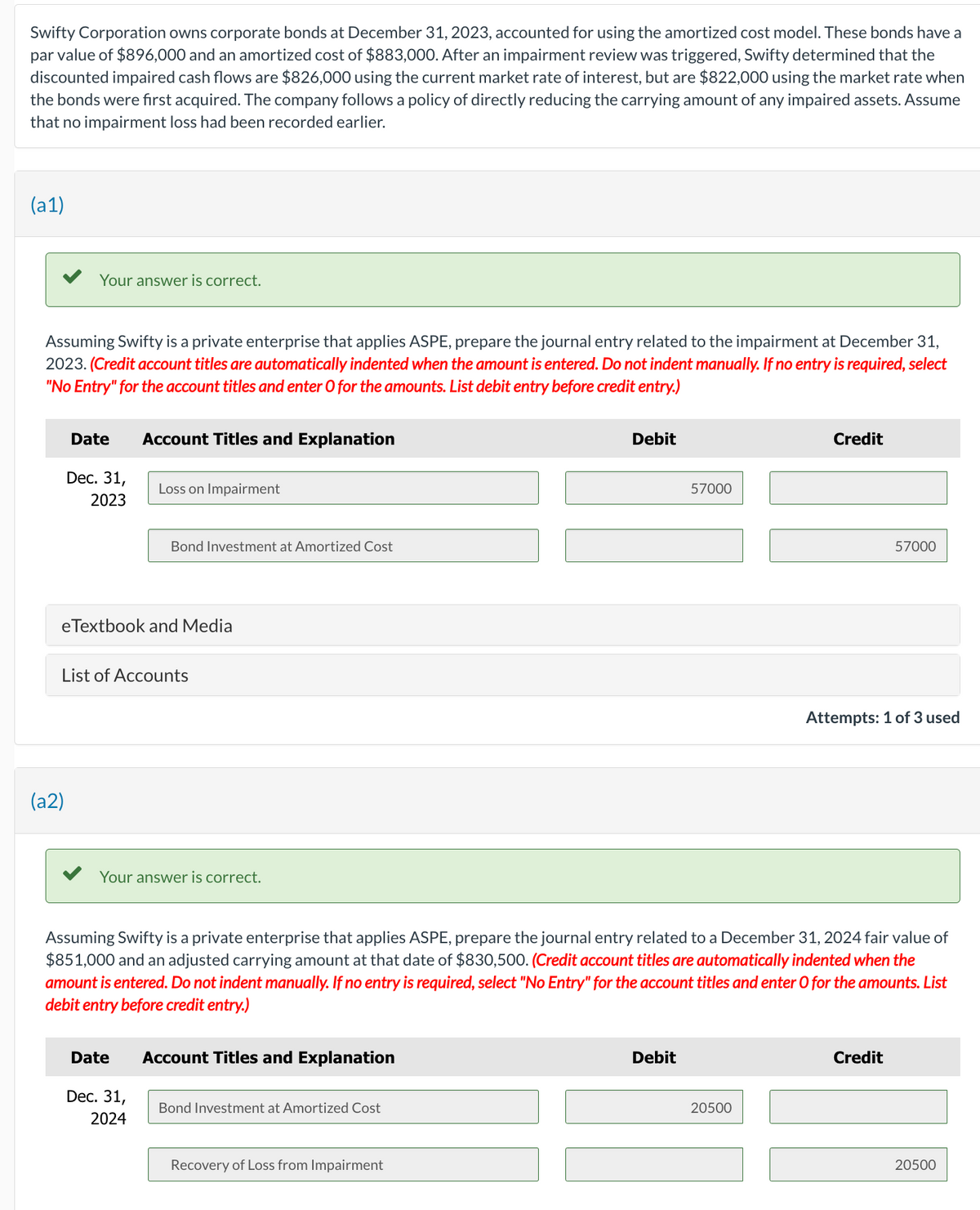 Swifty Corporation owns corporate bonds at December 31, 2023, accounted for using the amortized cost model. These bonds have a
par value of $896,000 and an amortized cost of $883,000. After an impairment review was triggered, Swifty determined that the
discounted impaired cash flows are $826,000 using the current market rate of interest, but are $822,000 using the market rate when
the bonds were first acquired. The company follows a policy of directly reducing the carrying amount of any impaired assets. Assume
that no impairment loss had been recorded earlier.
(a1)
Your answer is correct.
Assuming Swifty is a private enterprise that applies ASPE, prepare the journal entry related to the impairment at December 31,
2023. (Credit account titles are automatically indented when the amount is entered. Do not indent manually. If no entry is required, select
"No Entry" for the account titles and enter O for the amounts. List debit entry before credit entry.)
Date
(a2)
Dec. 31,
2023
Account Titles and Explanation
eTextbook and Media
Loss on Impairment
List of Accounts
Bond Investment at Amortized Cost
Date
Your answer is correct.
Dec. 31,
2024
Account Titles and Explanation
Bond Investment at Amortized Cost
Debit
Assuming Swifty is a private enterprise that applies ASPE, prepare the journal entry related to a December 31, 2024 fair value of
$851,000 and an adjusted carrying amount at that date of $830,500. (Credit account titles are automatically indented when the
amount is entered. Do not indent manually. If no entry is required, select "No Entry" for the account titles and enter O for the amounts. List
debit entry before credit entry.)
Recovery of Loss from Impairment
57000
Debit
Credit
20500
57000
Attempts: 1 of 3 used
Credit
20500