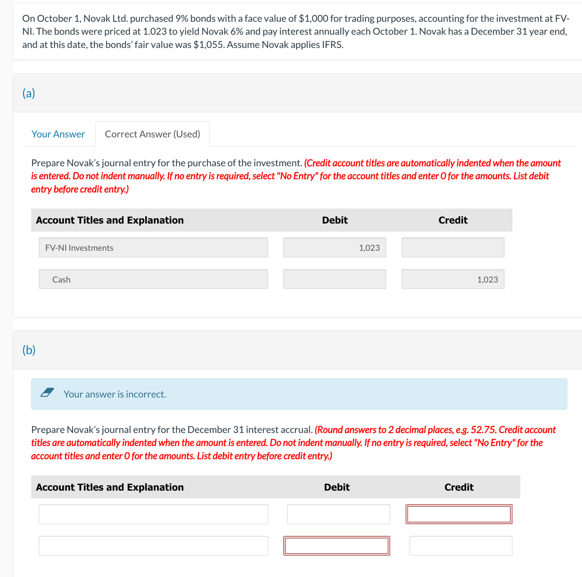On October 1, Novak Ltd. purchased 9% bonds with a face value of $1,000 for trading purposes, accounting for the investment at FV-
NI. The bonds were priced at 1.023 to yield Novak 6% and pay interest annually each October 1. Novak has a December 31 year end,
and at this date, the bonds' fair value was $1,055. Assume Novak applies IFRS.
(a)
Your Answer
Prepare Novak's journal entry for the purchase of the investment. (Credit account titles are automatically indented when the amount
is entered. Do not indent manually. If no entry is required, select "No Entry" for the account titles and enter O for the amounts. List debit
entry before credit entry.)
Correct Answer (Used)
Account Titles and Explanation
(b)
FV-NI Investments
Cash
Your answer is incorrect.
Debit
Account Titles and Explanation
1,023
Debit
Credit
Prepare Novak's journal entry for the December 31 interest accrual. (Round answers to 2 decimal places, e.g. 52.75. Credit account
titles are automatically indented when the amount is entered. Do not indent manually. If no entry is required, select "No Entry" for the
account titles and enter O for the amounts. List debit entry before credit entry.)
1,023
Credit