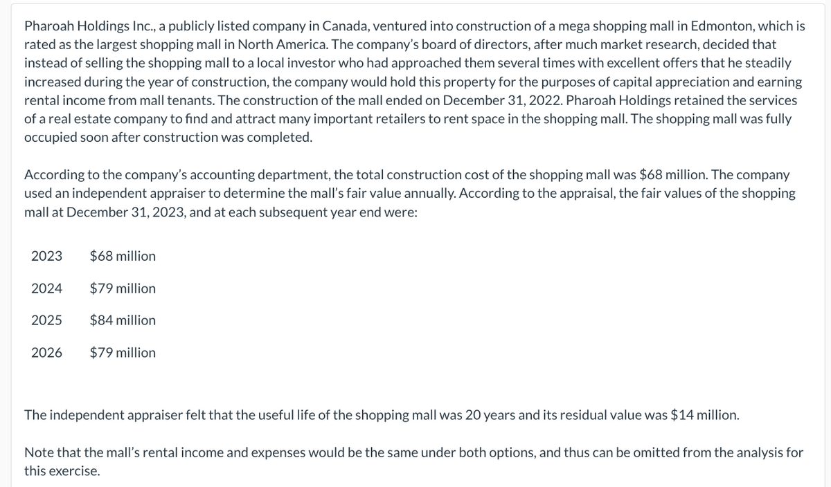 Pharoah Holdings Inc., a publicly listed company in Canada, ventured into construction of a mega shopping mall in Edmonton, which is
rated as the largest shopping mall in North America. The company's board of directors, after much market research, decided that
instead of selling the shopping mall to a local investor who had approached them several times with excellent offers that he steadily
increased during the year of construction, the company would hold this property for the purposes of capital appreciation and earning
rental income from mall tenants. The construction of the mall ended on December 31, 2022. Pharoah Holdings retained the services
of a real estate company to find and attract many important retailers to rent space in the shopping mall. The shopping mall was fully
occupied soon after construction was completed.
According to the company's accounting department, the total construction cost of the shopping mall was $68 million. The company
used an independent appraiser to determine the mall's fair value annually. According to the appraisal, the fair values of the shopping
mall at December 31, 2023, and at each subsequent year end were:
2023
2024
2025
2026
$68 million
$79 million
$84 million
$79 million
The independent appraiser felt that the useful life of the shopping mall was 20 years and its residual value was $14 million.
Note that the mall's rental income and expenses would be the same under both options, and thus can be omitted from the analysis for
this exercise.