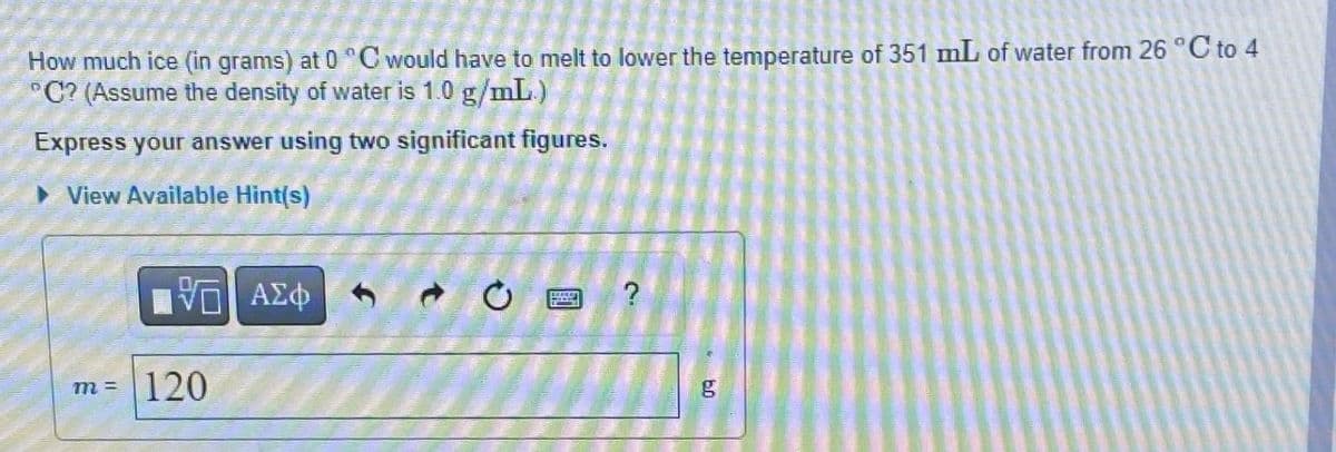 How much ice (in grams) at 0 °C would have to melt to lower the temperature of 351 mL of water from 26 °C to 4
°C? (Assume the density of water is 1.0 g/mL)
Express your answer using two significant figures.
View Available Hint(s)
VE ΑΣΦ
m= 120
O
?
g