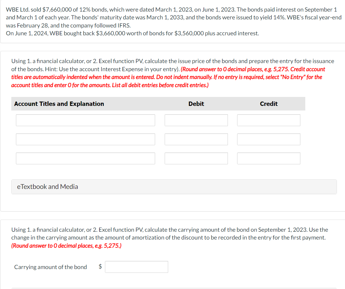 WBE Ltd. sold $7,660,000 of 12% bonds, which were dated March 1, 2023, on June 1, 2023. The bonds paid interest on September 1
and March 1 of each year. The bonds' maturity date was March 1, 2033, and the bonds were issued to yield 14%. WBE's fiscal year-end
was February 28, and the company followed IFRS.
On June 1, 2024, WBE bought back $3,660,000 worth of bonds for $3,560,000 plus accrued interest.
Using 1. a financial calculator, or 2. Excel function PV, calculate the issue price of the bonds and prepare the entry for the issuance
of the bonds. Hint: Use the account Interest Expense in your entry). (Round answer to O decimal places, e.g. 5,275. Credit account
titles are automatically indented when the amount is entered. Do not indent manually. If no entry is required, select "No Entry" for the
account titles and enter O for the amounts. List all debit entries before credit entries.)
Account Titles and Explanation
eTextbook and Media
Debit
Carrying amount of the bond $
Credit
Using 1. a financial calculator, or 2. Excel function PV, calculate the carrying amount of the bond on September 1, 2023. Use the
change in the carrying amount as the amount of amortization of the discount to be recorded in the entry for the first payment.
(Round answer to O decimal places, e.g. 5,275.)