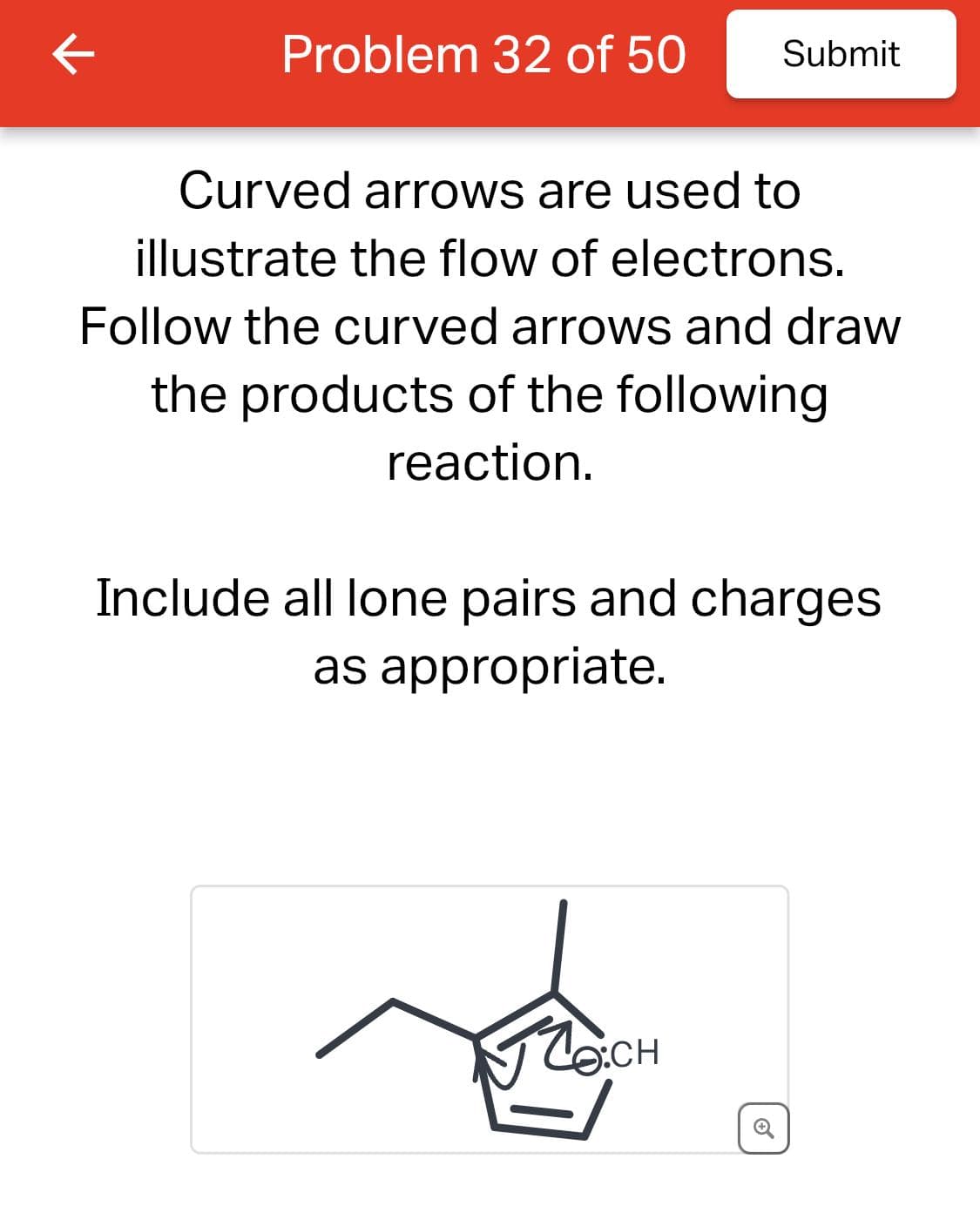 Problem 32 of 50
Submit
Curved arrows are used to
illustrate the flow of electrons.
Follow the curved arrows and draw
the products of the following
reaction.
Include all lone pairs and charges
as appropriate.
OCH