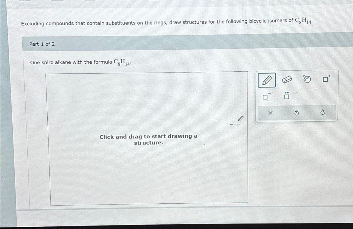 Excluding compounds that contain substituents on the rings, draw structures for the following bicyclic isomers of C8H14
Part 1 of 2
One spiro alkane with the formula Cg H₁4.
Click and drag to start drawing a
structure.
ye
D
X