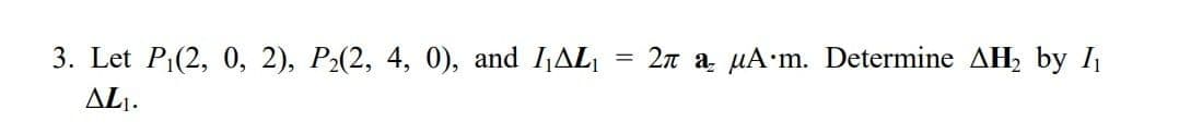 3. Let P₁(2, 0, 2), P₂(2, 4, 0), and I₁AL₁
=
2π a μA m. Determine AH₂ by I₁
AL₁.