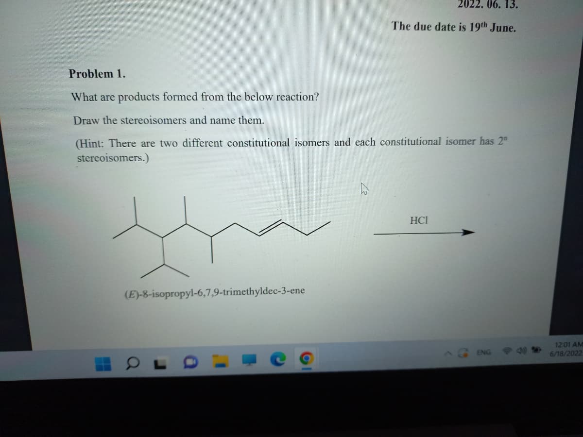 2022. 06. 13.
The due date is 19th June.
Problem 1.
What are products formed from the below reaction?
Draw the stereoisomers and name them.
(Hint: There are two different constitutional isomers and each constitutional isomer has 2
stereoisomers.)
НСІ
(E)-8-isopropyl-6,7,9-trimethyldec-3-ene
ENG
12:01 AM
6/18/2022