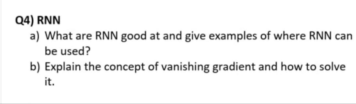 Q4) RNN
a) What are RNN good at and give examples of where RNN can
be used?
b) Explain the concept of vanishing gradient and how to solve
it.