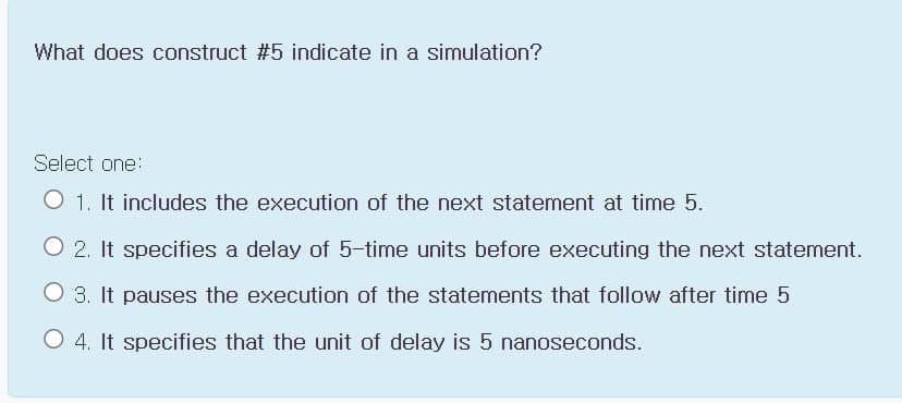 What does construct #5 indicate in a simulation?
Select one:
O 1. It includes the execution of the next statement at time 5.
O 2. It specifies a delay of 5-time unitss before executing the next statement.
O 3. It pauses the execution of the statements that follow after time 5
O 4. It specifies that the unit of delay is 5 nanoseconds.
