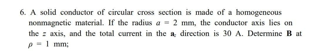 6. A solid conductor of circular cross section is made of a homogeneous
nonmagnetic material. If the radius a = 2 mm, the conductor axis lies on
the z axis, and the total current in the a direction is 30 A. Determine B at
p = 1 mm;