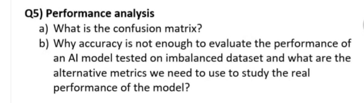 Q5) Performance analysis
a) What is the confusion matrix?
b) Why accuracy is not enough to evaluate the performance of
an Al model tested on imbalanced dataset and what are the
alternative metrics we need to use to study the real
performance of the model?