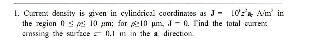 1. Current density is given in cylindrical coordinates as J = -10%2²a A/m² in
the region 0 p≤ 10 μm; for p≥10 μm, J = 0. Find the total current
crossing the surface z= 0.1 m in the a direction.