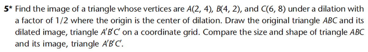 5* Find the image of a triangle whose vertices are A(2, 4), B(4, 2), and C(6, 8) under a dilation with
a factor of 1/2 where the origin is the center of dilation. Draw the original triangle ABC and its
dilated image, triangle A'B'C' on a coordinate grid. Compare the size and shape of triangle ABC
and its image, triangle A'B'C'.