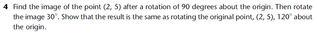 4 Find the image of the point (2, 5) after a rotation of 90 degrees about the origin. Then rotate
the image 30°. Show that the result is the same as rotating the original point, (2, 5), 120° about
the origin.