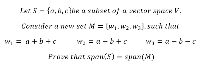 Let S = {a,b,c}be a subset of a vector space V.
Consider a new set M = {W₁, W₂, W3}, such that
W₁ = a + b + c
W₂ = a - b + c
W3 = a-b-c
Prove that span(S) = span(M)