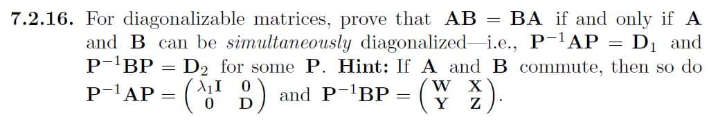 7.2.16. For diagonalizable matrices, prove that AB BA if and only if A
and B can be simultaneously diagonalized i.e., P-¹AP = D₁ and
P-¹BP = D₂ for some P. Hint: If A and B commute, then so do
P-¹AP
(ID) and P-¹BP =
0
=
W X
Y Z
-