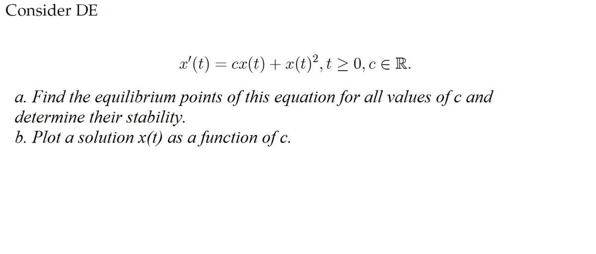 Consider DE
x'(t) = cx(t) + x(t)², t ≥ 0, c € R.
a. Find the equilibrium points of this equation for all values of c and
determine their stability.
b. Plot a solution x(t) as a function of c.