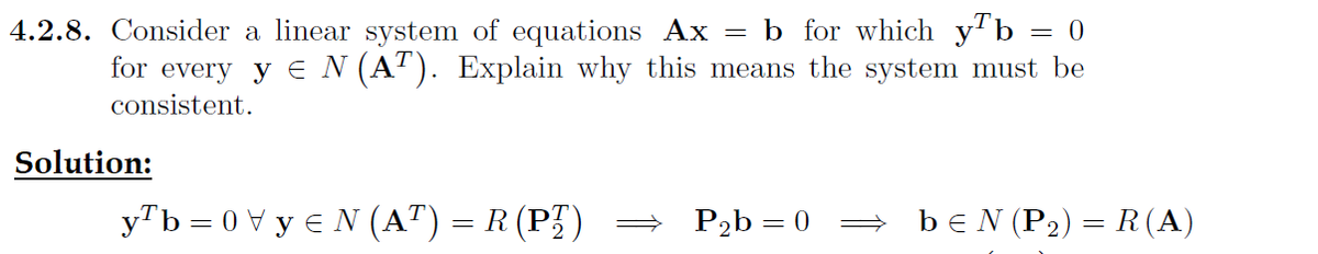 4.2.8. Consider a linear system of equations Ax = b for which y¹b = 0
for every y ≤ N (AT). Explain why this means the system must be
consistent.
Solution:
y¹b=0y≤N (AT) = R (PT)
P₂b = 0
bЄN (P₂) = R(A)