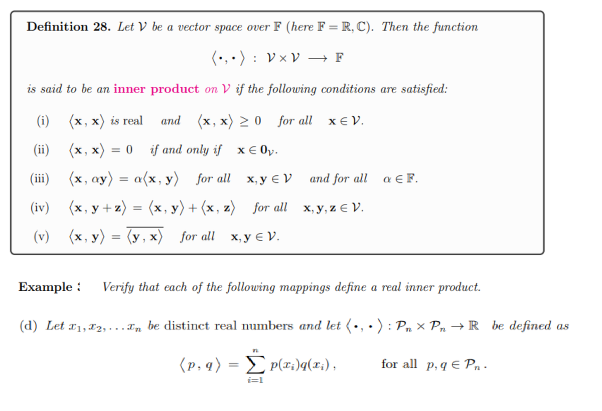 Definition 28. Let V be a vector space over F (here F= R, C). Then the function
(•₁•): V × V → F
is said to be an inner product on V if the following conditions are satisfied:
(x, x) is real
and (x,x) ≥ 0 for all
(x,x) = 0 if and only if
x € 0₂.
(i)
(ii)
(iii)
(x, ay) = a(x, y) for all
x, y V
(iv)
(x, y+z) = (x, y) + (x, z) for all
(v) (x, y) = (y,x) for all x, y V.
(p, q) =
72
xεν.
Example: Verify that each of the following mappings define a real inner product.
(d) Let x1,x2,... En be distinct real numbers and let (
P(xi)q(xi),
i=1
and for all
x,y,z € V.
a EF.
): Pn x Pn → R be defined as
for all p, q E Pn.