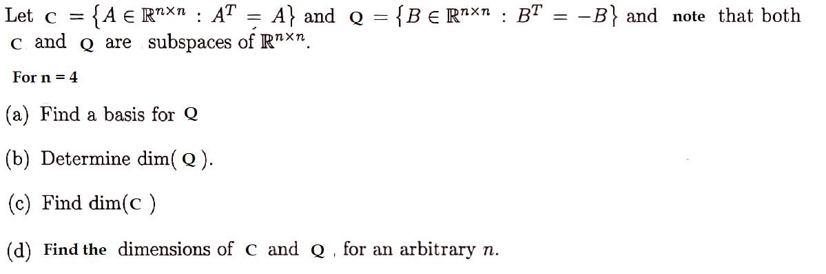 Let c = {A € Rn×n : AT = A} and_ Q = {B € R¹×n : BT = −B} and note that both
C and Q are subspaces of Rnxn.
For n = 4
(a) Find a basis for Q
(b) Determine dim(Q).
(c) Find dim(C)
(d) Find the dimensions of C and Q for an arbitrary n.