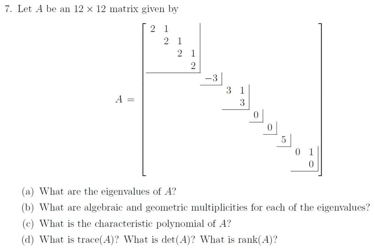 7. Let A be an 12 x 12 matrix given by
21
A
21
21
2
-3
3 1
3
0
(a) What are the eigenvalues of A?
(b) What are algebraic and geometric multiplicities for each of the eigenvalues?
(c) What is the characteristic polynomial of A?
(d) What is trace(A)? What is det(A)? What is rank(A)?