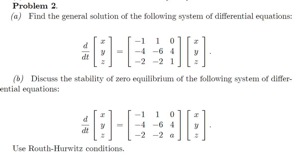 Problem 2.
(a) Find the general solution of the following system of differential equations:
d
dt
X
d
Z
dt
=
X
1
-4
-2 -2 1
1 0
Use Routh-Hurwitz conditions.
-64
(b) Discuss the stability of zero equilibrium of the following system of differ-
ential equations:
]]
-1 1 0
48-€498
-4 -6 4
-2
-2 a
X
2
X