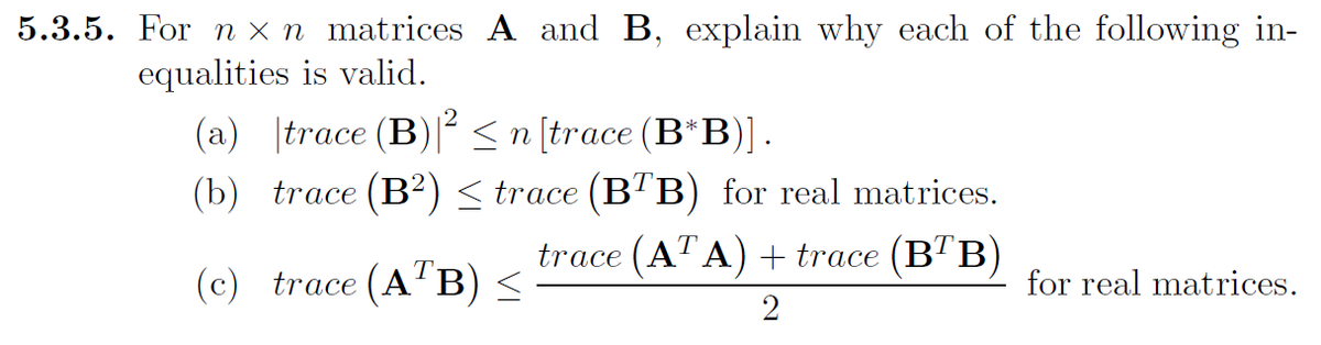 5.3.5. For nxn matrices and B, explain why each of the following in-
is valid.
equalities
(a) |trace (B)|² ≤ n [trace (B*B)].
(b) trace (B²) ≤ trace (BTB) for real matrices.
(c) trace (ATB) ≤
trace (ATA) + trace (BTB)
2
for real matrices.