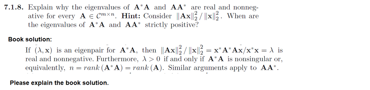 7.1.8. Explain why the eigenvalues of A*A and AA* are real and nonneg-
ative for every A € Cmxn. Hint: Consider || Ax|| / ||x||2. When are
the eigenvalues of A*A and AA* strictly positive?
Book solution:
If (x,x) is an eigenpair for A*A, then ||Ax||²2 / ||x||2²2 = x*A*Ax/x*x = \ is
real and nonnegative. Furthermore, > > 0 if and only if A*A is nonsingular or,
equivalently, n = rank (A* A) = rank (A). Similar arguments apply to AA*.
Please explain the book solution.