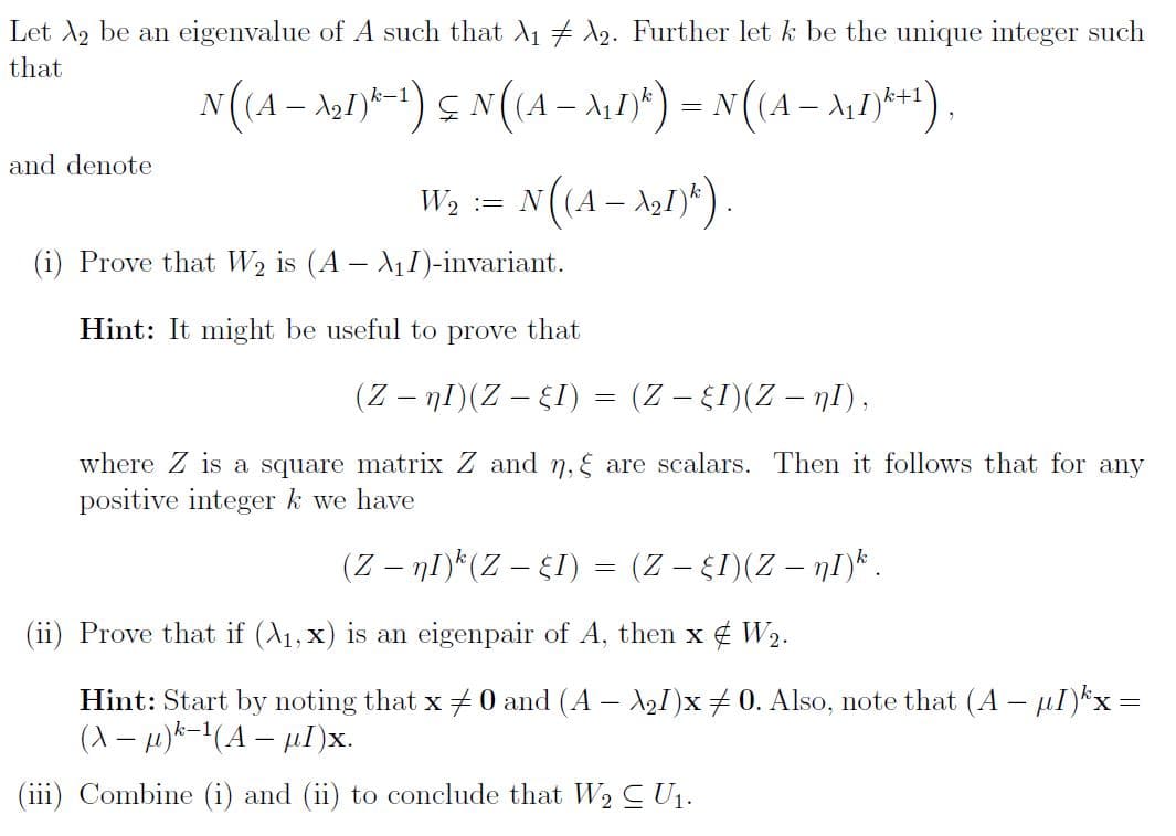 Let 2 be an eigenvalue of A such that X₁ X2. Further let k be the unique integer such
that
and denote
N((A − №₂1)-¹) ≤ N((A − λ₁1)²) = N((A − \₁1)*+¹),
-
N ((A — №21)^).
W₂ = N
(i) Prove that W₂ is (A - A₁I)-invariant.
Hint: It might be useful to prove that
(Z — nI)(Z — §I) = (Z − §I)(Z — nI),
where Z is a square matrix Z and ŋ, are scalars. Then it follows that for any
positive integer k we have
(Z − nI)k (Z — §I) = (Z — §I)(Z — nI)k .
(ii) Prove that if (A₁, x) is an eigenpair of A, then x W₂.
Hint: Start by noting that x = 0 and (A - \₂1)x ‡ 0. Also, note that (A - I)³x =
(X− μ)²-¹(A - µl)x.
(iii) Combine (i) and (ii) to conclude that W₂ C U₁.