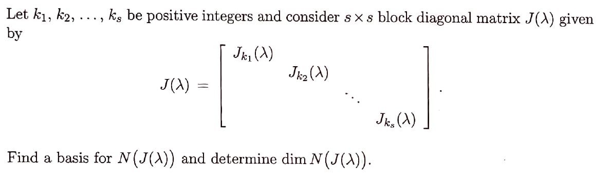 Let k₁, k2, . ks be positive integers and consider sx s block diagonal matrix J(A) given
by
Jkl (X)
*-*-*
J(X)
=
Jk₂ (X)
Find a basis for N(J(\)) and determine dim N (J(A)).
Jks (X)