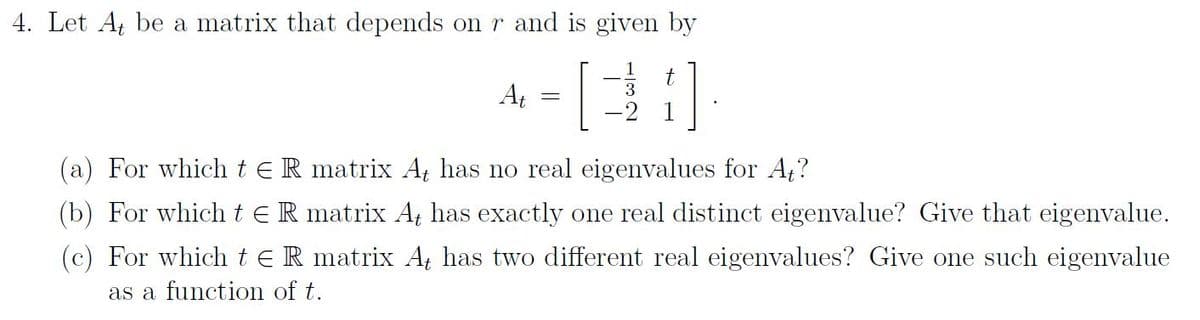 4. Let At be a matrix that depends on r and is given by
At
t
3
-2 1
(a) For which te R matrix At has no real eigenvalues for At?
(b) For which t E R matrix At has exactly one real distinct eigenvalue? Give that eigenvalue.
(c) For which te R matrix At has two different real eigenvalues? Give one such eigenvalue
as a function of t.