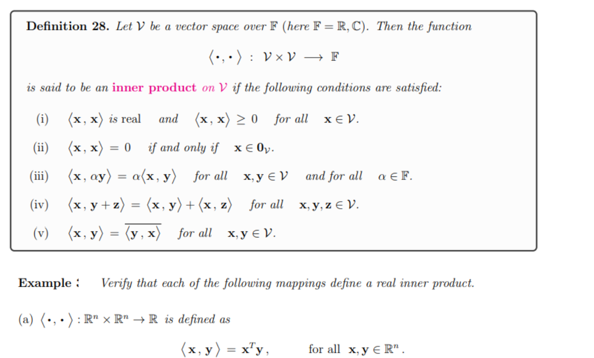 Definition 28. Let V be a vector space over F (here F= R, C). Then the function
(•₁•): V × V → F
is said to be an inner product on V if the following conditions are satisfied:
(x, x) is real
and (x,x) ≥ 0 for all
(x,x) = 0 if and only if
x € 0₂.
(i)
(ii)
(iii)
(x, ay) = a(x, y) for all
x, y V
(iv)
(x, y+z) = (x, y) + (x, z) for all
(v) (x, y) = (y,x) for all x, y V.
(a) (.,.): R¹ × R¹ → R is defined as
xεν.
(x, y) = x¹y,
and for all
x,y,z € V.
Example: Verify that each of the following mappings define a real inner product.
a EF.
for all x, y ER".