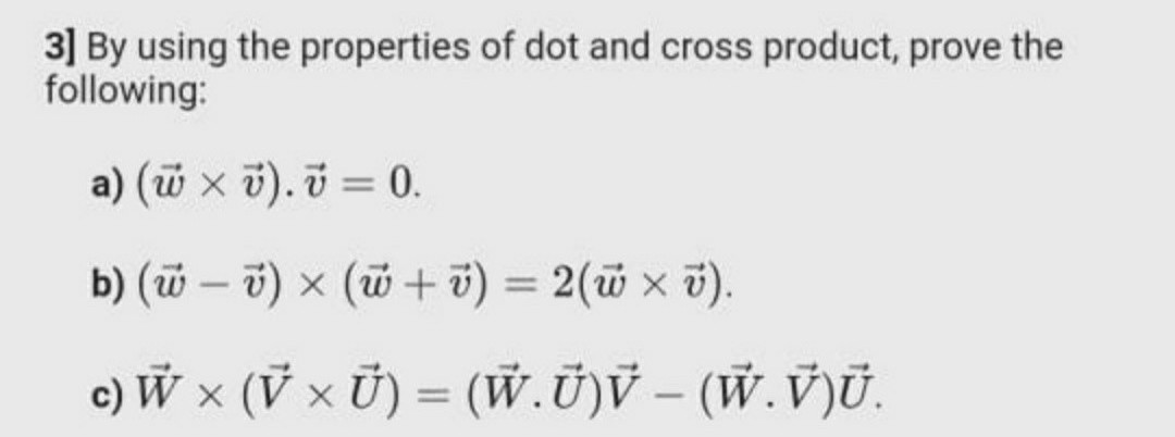 3] By using the properties of dot and cross product, prove the
following:
a) (w x v). v = 0.
b) (w – v) x (w + 7) = 2(w x 7).
%3D
c) W × (V x Ủ) = (W.Ū)V – (W.V)Ū.
%3D
|
