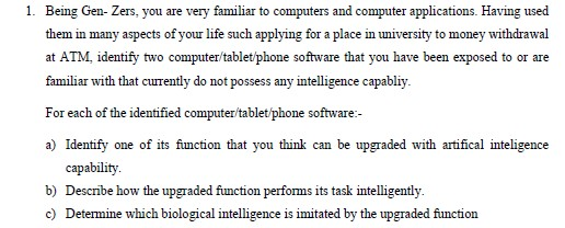 1. Being Gen- Zers, you are very familiar to computers and computer applications. Having used
them in many aspects of your life such applying for a place in university to money withdrawal
at ATM, identify two computer/tablet/phone software that you have been exposed to or are
familiar with that curently do not possess any intelligence capabliy.
For each of the identified computer/tablet/phone software:-
a) Identify one of its function that you think can be upgraded with artifical inteligence
capability.
b) Describe how the upgraded function perfoms its task intelligently.
c) Determine which biological intelligence is imitated by the upgraded function
