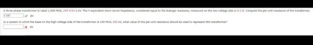 A three-phase transformer is rated 1,000 MVA, 240 Y/24 A kV. The Y-equivalent short-circuit impedance, considered equal to the leakage reactance, measured on the low-voltage side is 0.2 0. Compute the per-unit reactance of the transformer.
pu
0.347
In a system in which the base on the high-voltage side of the transformer is 100 MVA, 250 kV, what value of the per-unit reactance should be used to represent this transformer?
x pu