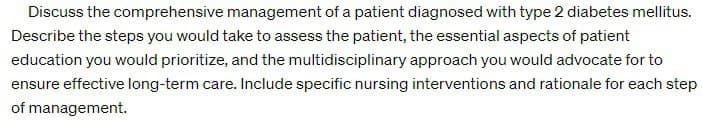 Discuss the comprehensive management of a patient diagnosed with type 2 diabetes mellitus.
Describe the steps you would take to assess the patient, the essential aspects of patient
education you would prioritize, and the multidisciplinary approach you would advocate for to
ensure effective long-term care. Include specific nursing interventions and rationale for each step
of management.