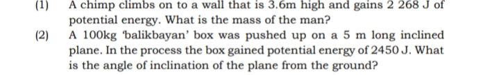 (1)
A chimp climbs on to a wall that is 3.6m high and gains 2 268 J of
potential energy. What is the mass of the man?
(2)
A 100kg balikbayan’ box was pushed up on a 5 m long inclined
plane. In the process the box gained potential energy of 2450 J. What
is the angle of inclination of the plane from the ground?
