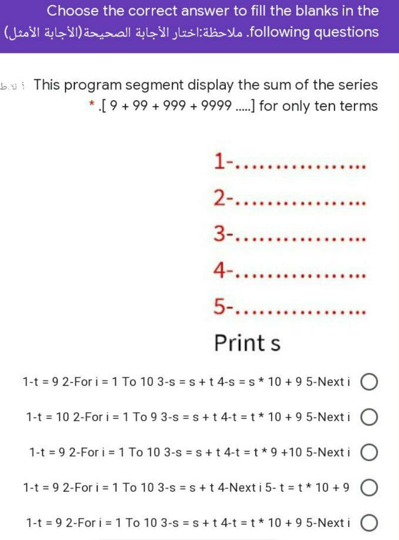 Choose the correct answer to fill the blanks in the
fol lowing. questionsملاحظة: اختار الأجابة الصحيحة )الأجابة الأمثل(
bui This program segment display the sum of the series
*.[ 9 + 99 + 999 + 9999 .] for only ten terms
1-....
2-.....
3-....
4-......
5-......
Print s
1-t = 9 2-For i 1 To 10 3-s = s+t 4-s = s* 10 + 9 5-Next i
1-t = 10 2-For i = 1 To 9 3-s = s+t 4-t t* 10 + 9 5-Next i O
1-t 9 2-For i 1 To 10 3-s s+ t 4-t t*9 +10 5-Next i
1-t = 9 2-For i = 1 To 10 3-s = s+ t 4-Next i 5- t t* 10 + 9
1-t = 9 2-For i = 1 To 10 3-s = s +t 4-t =t* 10 + 9 5-Next i
