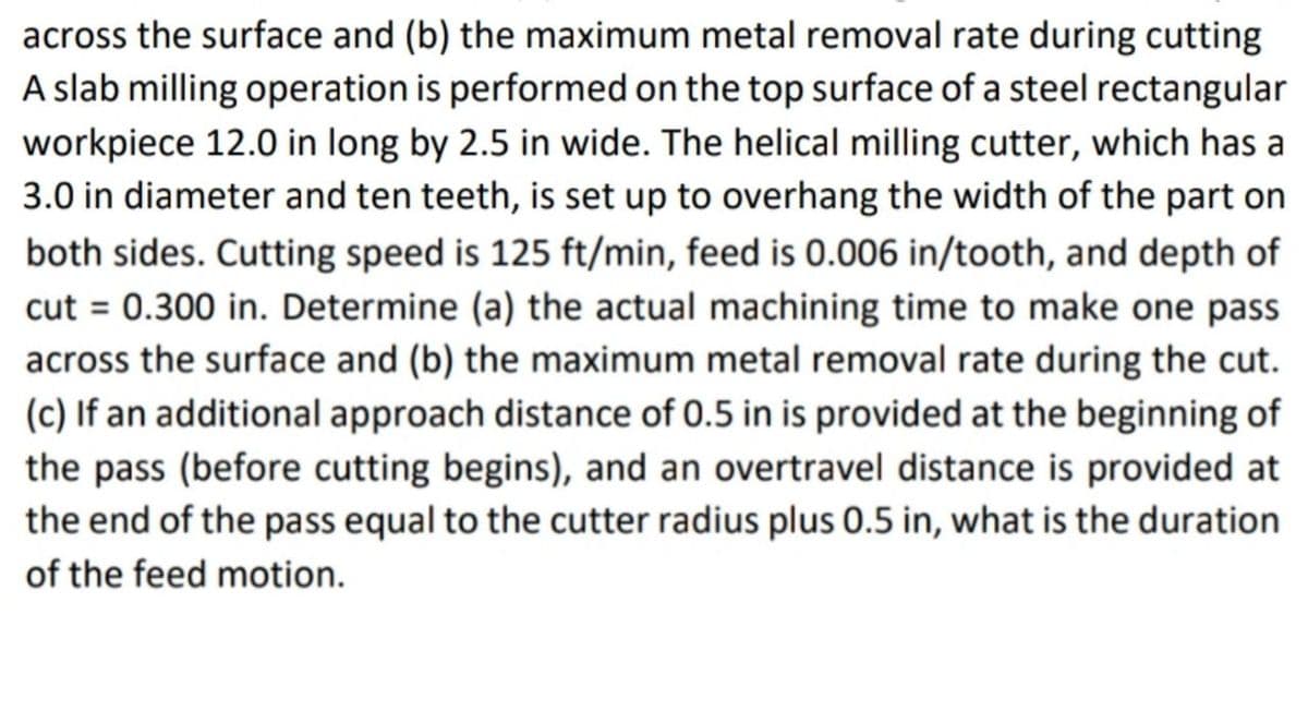 across the surface and (b) the maximum metal removal rate during cutting
A slab milling operation is performed on the top surface of a steel rectangular
workpiece 12.0 in long by 2.5 in wide. The helical milling cutter, which has a
3.0 in diameter and ten teeth, is set up to overhang the width of the part on
both sides. Cutting speed is 125 ft/min, feed is 0.006 in/tooth, and depth of
cut = 0.300 in. Determine (a) the actual machining time to make one pass
across the surface and (b) the maximum metal removal rate during the cut.
(c) If an additional approach distance of 0.5 in is provided at the beginning of
the pass (before cutting begins), and an overtravel distance is provided at
the end of the pass equal to the cutter radius plus 0.5 in, what is the duration
of the feed motion.
