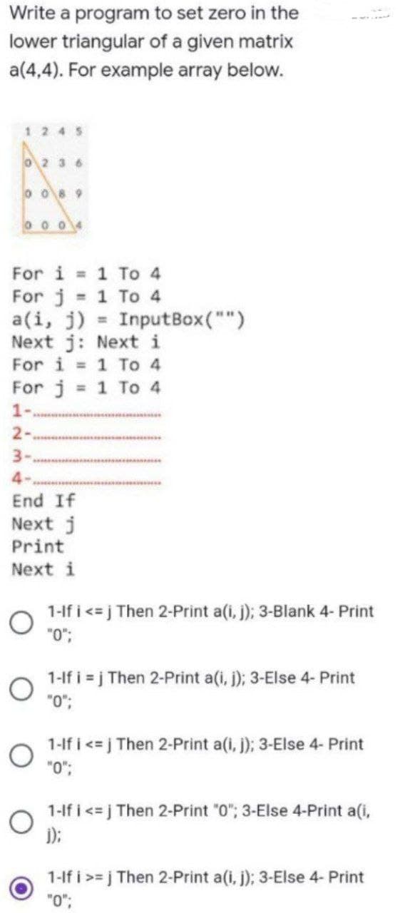 Write a program to set zero in the
lower triangular of a given matrix
a(4,4). For example array below.
1245
O2 36
o O89
0 0 04
For i 1 To 4
For j 1 To 4
a(i, j) = InputBox("")
Next j: Next i
For i = 1 To 4
For j = 1 To 4
%3D
1-
2-
3-
4-
End If
Next j
Print
Next i
1-lf i <= j Then 2-Print a(i, j); 3-Blank 4- Print
0.
1-lf i = j Then 2-Print a(i, j); 3-Else 4- Print
"0";
1-lf i <= j Then 2-Print a(i, ); 3-Else 4- Print
1-lf i<=j Then 2-Print "0"; 3-Else 4-Print a(i,
);
1-lf i >= j Then 2-Print a(i, j); 3-Else 4- Print
"0";
