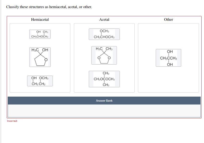 Classify these structures as hemiacetal, acetal, or other.
Hemiacetal
Аcectal
Other
OCH3
он сн
CH:CHOCH:
CH:CHOCH3
H3C OH
H3C CH3
OH
CH;CCH3
ÓH
CH3
OH OCH3
CH:OÇOCH3
ČH2 CH2
ČH3
Answer Bank
Incorrect
