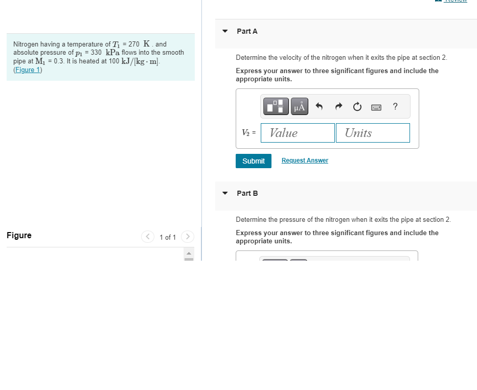 Nitrogen having a temperature of T₁ = 270 K. and
absolute pressure of p₁ = 330 kPa flows into the smooth
pipe at M₁ = 0.3. It is heated at 100 kJ/[kg.m].
(Figure 1)
Figure
1 of 1
Part A
Determine the velocity of the nitrogen when it exits the pipe at section 2.
Express your answer to three significant figures and include the
appropriate units.
V₂ =
Submit
Part B
.0
HA
Value
Request Answer
Units
?
Determine the pressure of the nitrogen when it exits the pipe at section 2.
Express your answer to three significant figures and include the
appropriate units.