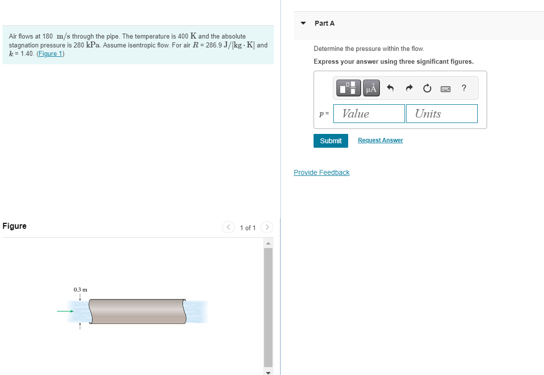 Air flows at 180 m/s through the pipe. The temperature is 400 K and the absolute
stagnation pressure is 280 kPa. Assume isentropic flow. For air R = 286.9 J/[kg - K] and
k=1.40. (Figure 1)
Figure
0.3 m
T
< 1 of 1
Part A
Determine the pressure within the flow.
Express your answer using three significant figures.
p=
Value
Submit
μA
Provide Feedback
Request Answer
Units
?