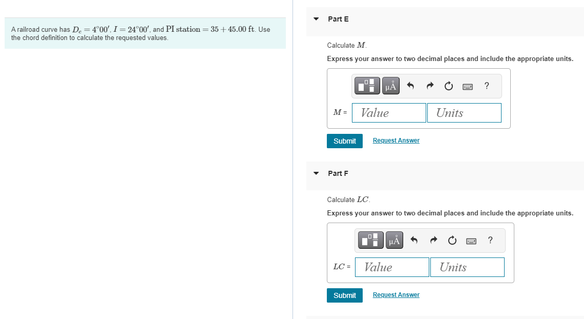 A railroad curve has De = 4°00', I = 24°00', and PI station = 35+45.00 ft. Use
the chord definition to calculate the requested values.
Part E
Calculate M.
Express your answer to two decimal places and include the appropriate units.
ΜΑ
M=
Value
Units
Submit
Request Answer
Part F
?
Calculate LC.
Express your answer to two decimal places and include the appropriate units.
НА
?
LC =
Value
Units
Submit
Request Answer