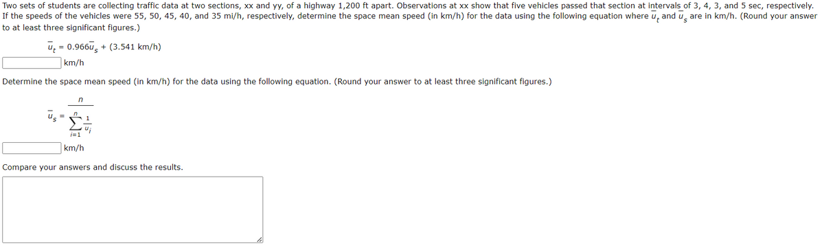 Two sets of students are collecting traffic data at two sections, xx and yy, of a highway 1,200 ft apart. Observations at xx show that five vehicles passed that section at intervals of 3, 4, 3, and 5 sec, respectively.
If the speeds of the vehicles were 55, 50, 45, 40, and 35 mi/h, respectively, determine the space mean speed (in km/h) for the data using the following equation where and are in km/h. (Round your answer
to at least three significant figures.)
ū= 0.966+ (3.541 km/h)
km/h
Determine the space mean speed (in km/h) for the data using the following equation. (Round your answer to at least three significant figures.)
n
1
Ui
1=1
km/h
Compare your answers and discuss the results.