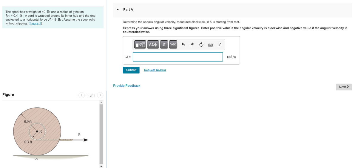 The spool has a weight of 40 lb and a radius of gyration
ko = 0.4 ft. A cord is wrapped around its inner hub and the end
subjected to a horizontal force P = 8 lb. Assume the spool rolls
without slipping. (Figure 1)
Figure
0.9 ft
0.3 ft
0
1 of 1
Part A
Determine the spool's angular velocity, measured clockwise, in 5 s starting from rest.
Express your answer using three significant figures. Enter positive value if the angular velocity is clockwise and negative value if the angular velocity is
counterclockwise.
VE ΑΣΦ ↓↑ vec
W =
Submit
Provide Feedback
Request Answer
?
rad/s
Next >