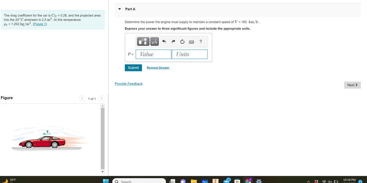 The drag coefficient for the car is Cp = 0.28, and the projected area
into the 20°C airstream is 2.5 m². At this temperature
Pa = 1.202 kg/m³. (Figure 1)
Figure
35°F
1 of 1
Part A
Determine the power the engine must supply to maintain a constant speed of V = 160 km/h .
Express your answer to three significant figures and include the appropriate units.
P =
Submit
0
Search
Provide Feedback
μÅ
Value
Request Answer
Units
13
Next >
10:18 PM
2