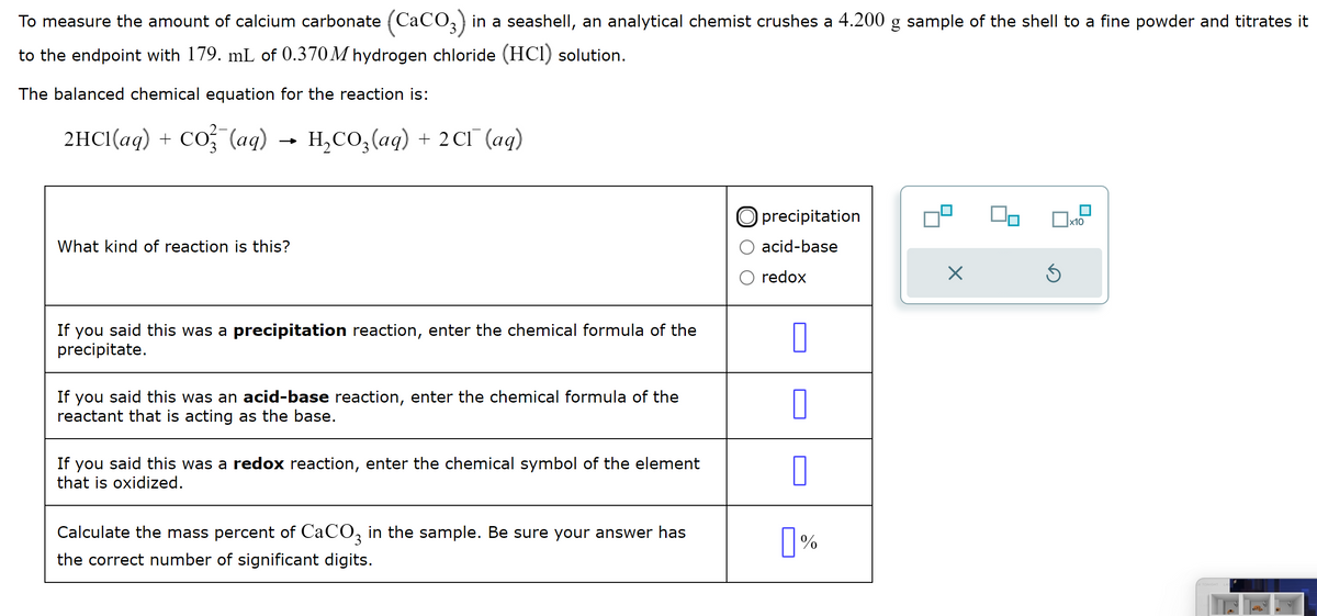 To measure the amount of calcium carbonate (CaCO3) in a seashell, an analytical chemist crushes a 4.200 g sample of the shell to a fine powder and titrates it
to the endpoint with 179. mL of 0.370M hydrogen chloride (HCI) solution.
The balanced chemical equation for the reaction is:
2HCl(aq) + CO² (aq)
What kind of reaction is this?
H₂CO3(aq) + 2Cl¯ (aq)
If you said this was a precipitation reaction, enter the chemical formula of the
precipitate.
If you said this was an acid-base reaction, enter the chemical formula of the
reactant that is acting as the base.
If you said this was a redox reaction, enter the chemical symbol of the element
that is oxidized.
Calculate the mass percent of CaCO3 in the sample. Be sure your answer has
the correct number of significant digits.
Oprecipitation
acid-base
redox
0
0
0
0%
X
Ś